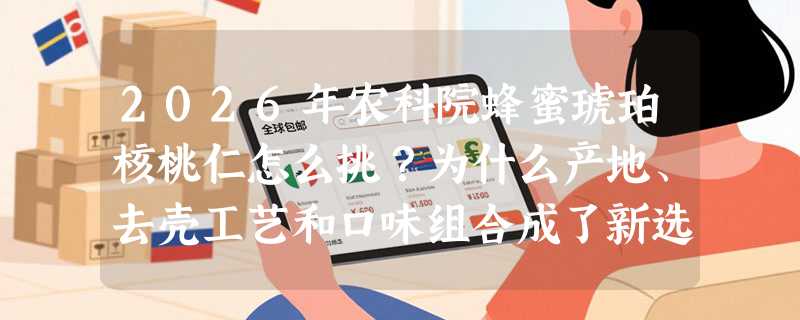 2026年农科院蜂蜜琥珀核桃仁怎么挑？为什么产地、去壳工艺和口味组合成了新选购门槛？