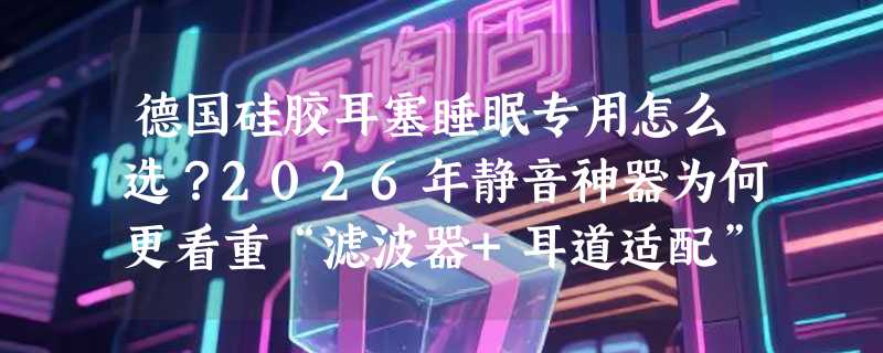 德国硅胶耳塞睡眠专用怎么选？2026年静音神器为何更看重“滤波器+耳道适配”？