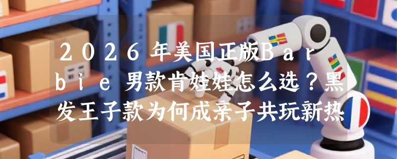 2026年美国正版Barbie男款肯娃娃怎么选？黑发王子款为何成亲子共玩新热点？