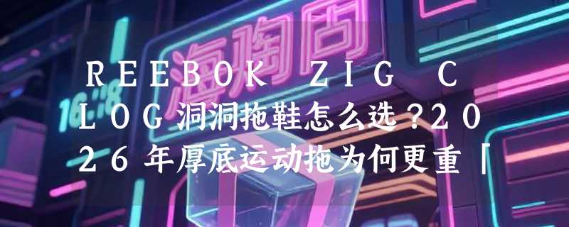 REEBOK ZIG CLOG洞洞拖鞋怎么选？2026年厚底运动拖为何更重「脚感反馈」与「尺码适配」？