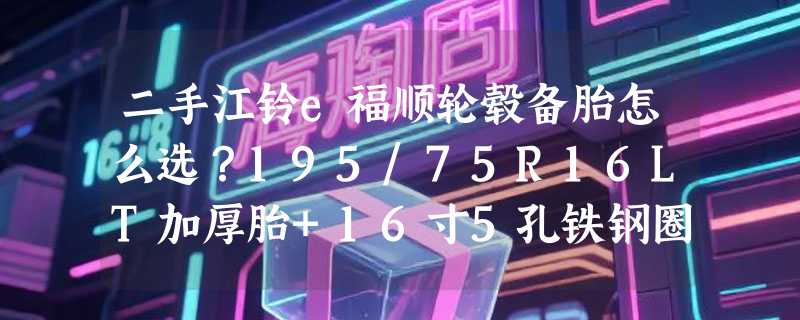二手江铃e福顺轮毂备胎怎么选？195/75R16LT加厚胎+16寸5孔铁钢圈为何成2026年轻客备胎主流组合？