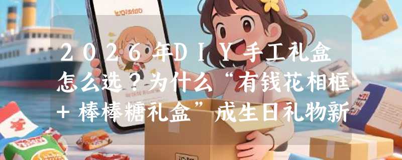 2026年DIY手工礼盒怎么选？为什么“有钱花相框+棒棒糖礼盒”成生日礼物新标配？