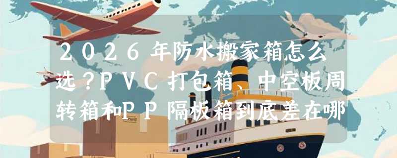2026年防水搬家箱怎么选？PVC打包箱、中空板周转箱和PP隔板箱到底差在哪？