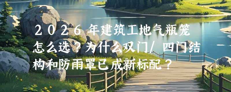 2026年建筑工地气瓶笼怎么选？为什么双门/四门结构和防雨罩已成新标配？