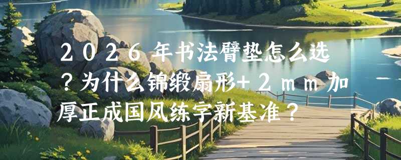 2026年书法臂垫怎么选？为什么锦缎扇形+2mm加厚正成国风练字新基准？