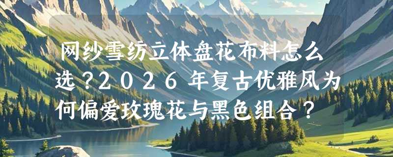 网纱雪纺立体盘花布料怎么选？2026年复古优雅风为何偏爱玫瑰花与黑色组合？