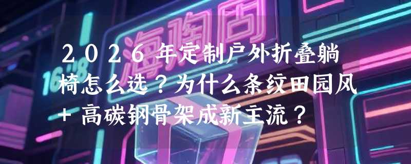 2026年定制户外折叠躺椅怎么选？为什么条纹田园风+高碳钢骨架成新主流？