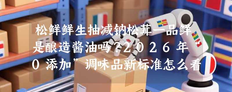 松鲜鲜生抽减钠松茸一品鲜是酿造酱油吗？2026年“0添加”调味品新标准怎么看？