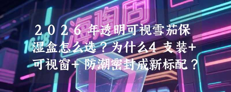 2026年透明可视雪茄保湿盒怎么选？为什么4支装+可视窗+防潮密封成新标配？