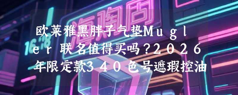 欧莱雅黑胖子气垫Mugler联名值得买吗？2026年限定款340色号遮瑕控油表现真实如何？