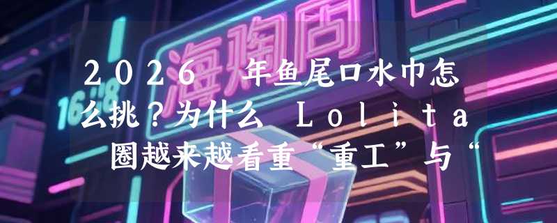 2026 年鱼尾口水巾怎么挑？为什么 Lolita 圈越来越看重“重工”与“大号”？