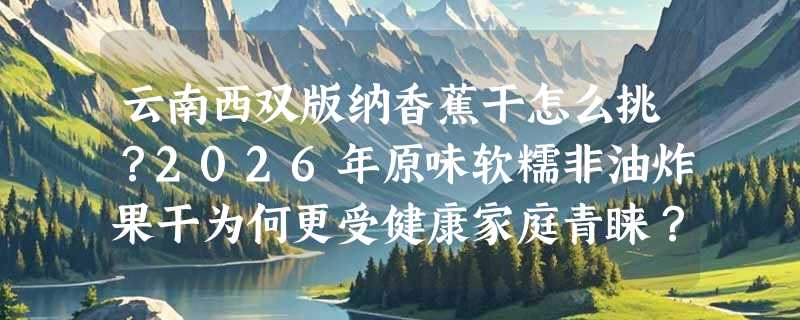 云南西双版纳香蕉干怎么挑？2026年原味软糯非油炸果干为何更受健康家庭青睐？