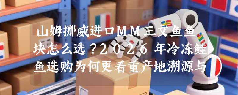 山姆挪威进口MM三文鱼鱼块怎么选？2026年冷冻鲑鱼选购为何更看重产地溯源与分装规格？