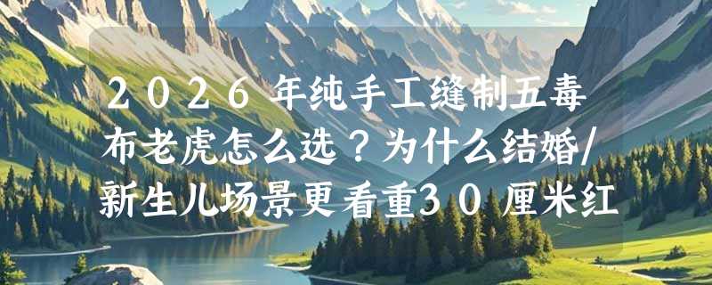 2026年纯手工缝制五毒布老虎怎么选？为什么结婚/新生儿场景更看重30厘米红色款？