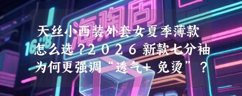 天丝小西装外套女夏季薄款怎么选？2026新款七分袖为何更强调“透气+免烫”？