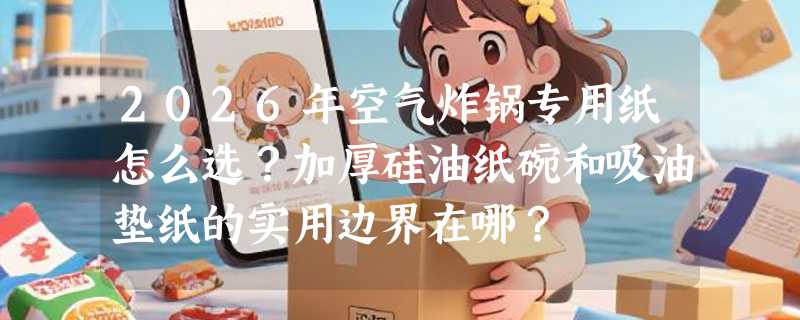 2026年空气炸锅专用纸怎么选？加厚硅油纸碗和吸油垫纸的实用边界在哪？