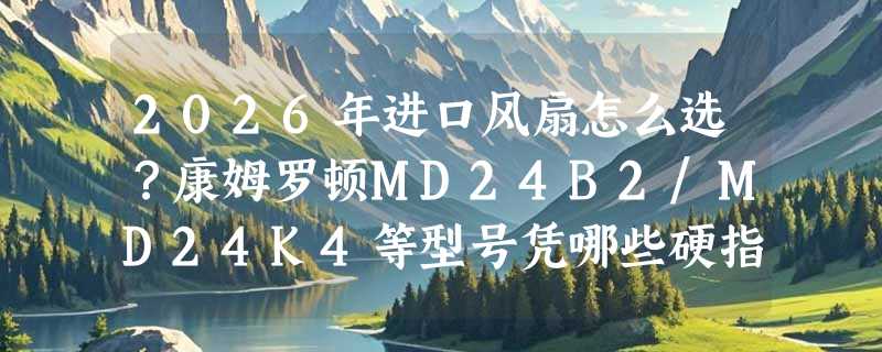 2026年进口风扇怎么选？康姆罗顿MD24B2/MD24K4等型号凭哪些硬指标脱颖而出？