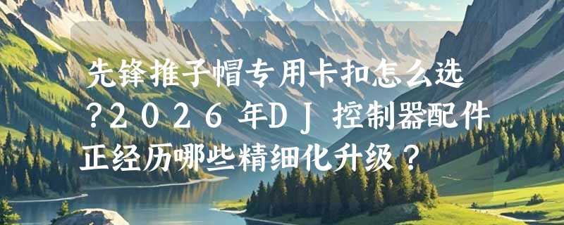 先锋推子帽专用卡扣怎么选？2026年DJ控制器配件正经历哪些精细化升级？