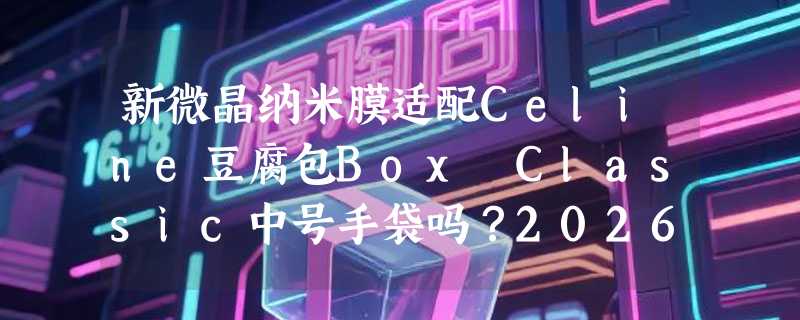 新微晶纳米膜适配Celine豆腐包Box Classic中号手袋吗？2026年奢侈品五金贴膜有哪些新变化？