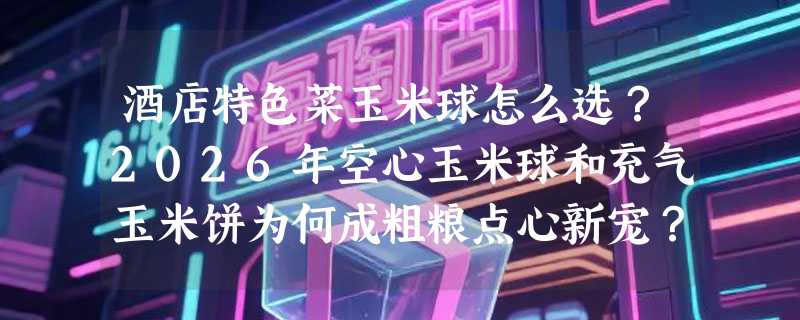 酒店特色菜玉米球怎么选？2026年空心玉米球和充气玉米饼为何成粗粮点心新宠？