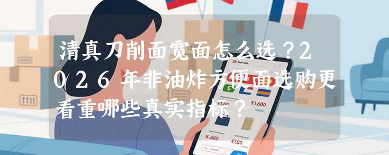 清真刀削面宽面怎么选？2026年非油炸方便面选购更看重哪些真实指标？