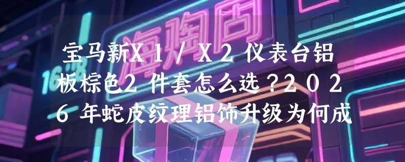 宝马新X1/X2仪表台铝板棕色2件套怎么选？2026年蛇皮纹理铝饰升级为何成热门改装项？