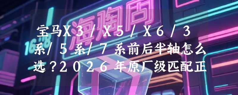 宝马X3/X5/X6/3系/5系/7系前后半轴怎么选？2026年原厂级匹配正成为新基准