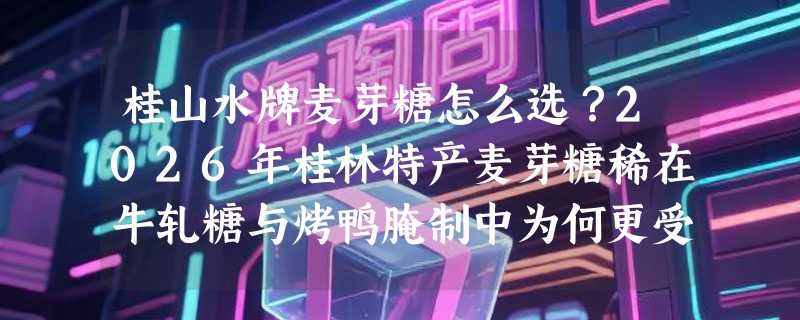 桂山水牌麦芽糖怎么选？2026年桂林特产麦芽糖稀在牛轧糖与烤鸭腌制中为何更受手作人偏爱？