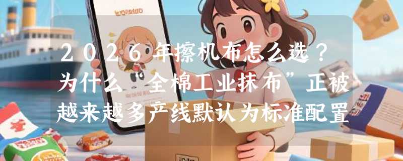 2026年擦机布怎么选？为什么“全棉工业抹布”正被越来越多产线默认为标准配置？