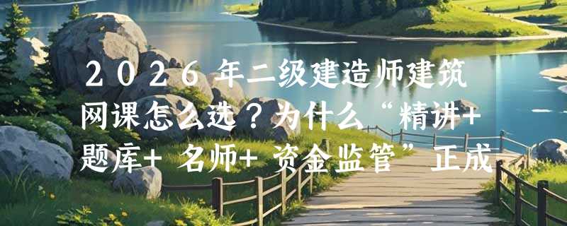 2026年二级建造师建筑网课怎么选？为什么“精讲+题库+名师+资金监管”正成硬门槛？