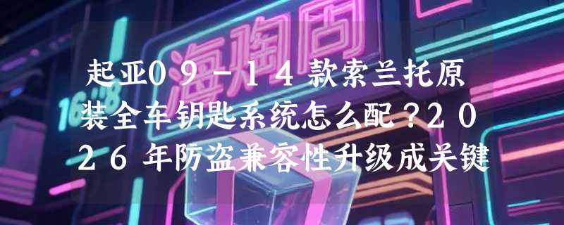 起亚09-14款索兰托原装全车钥匙系统怎么配？2026年防盗兼容性升级成关键