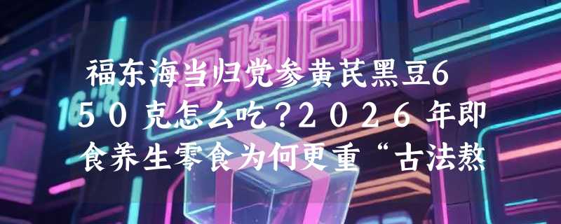 福东海当归党参黄芪黑豆650克怎么吃？2026年即食养生零食为何更重“古法熬制”与产地溯源？