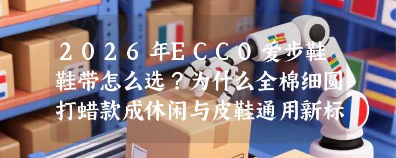 2026年ECCO爱步鞋鞋带怎么选？为什么全棉细圆打蜡款成休闲与皮鞋通用新标准？
