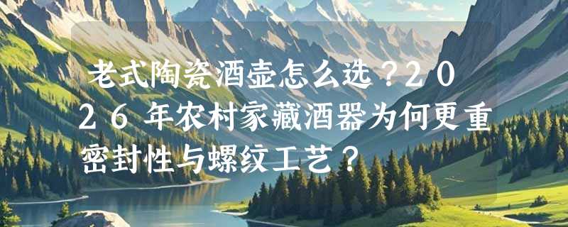 老式陶瓷酒壶怎么选？2026年农村家藏酒器为何更重密封性与螺纹工艺？