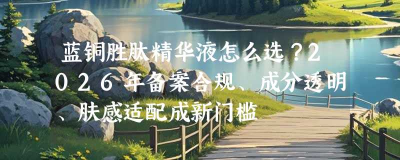蓝铜胜肽精华液怎么选？2026年备案合规、成分透明、肤感适配成新门槛