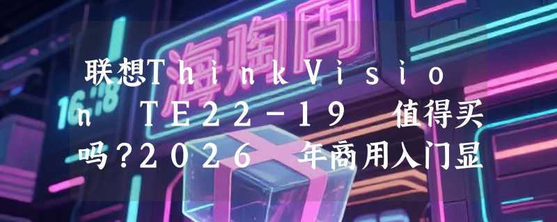 联想ThinkVision TE22-19 值得买吗？2026 年商用入门显示器为何更看重低蓝光与可视角度？