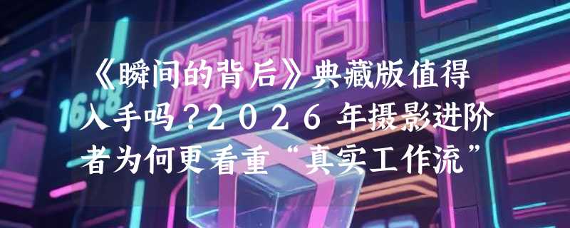 《瞬间的背后》典藏版值得入手吗？2026年摄影进阶者为何更看重“真实工作流”解构？