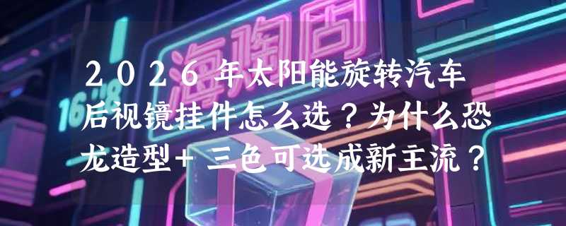 2026年太阳能旋转汽车后视镜挂件怎么选？为什么恐龙造型+三色可选成新主流？