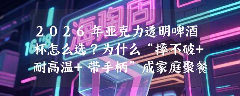 2026年亚克力透明啤酒杯怎么选？为什么“摔不破+耐高温+带手柄”成家庭聚餐刚需？