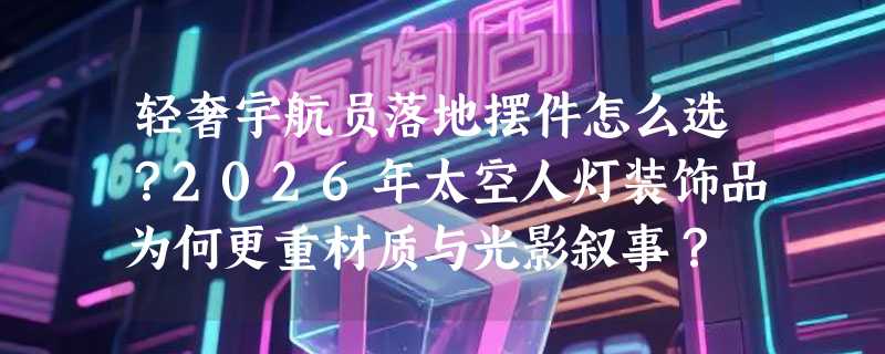 轻奢宇航员落地摆件怎么选？2026年太空人灯装饰品为何更重材质与光影叙事？
