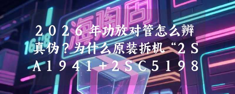 2026年功放对管怎么辨真伪？为什么原装拆机“2SA1941+2SC5198”仍被老烧反复验货？