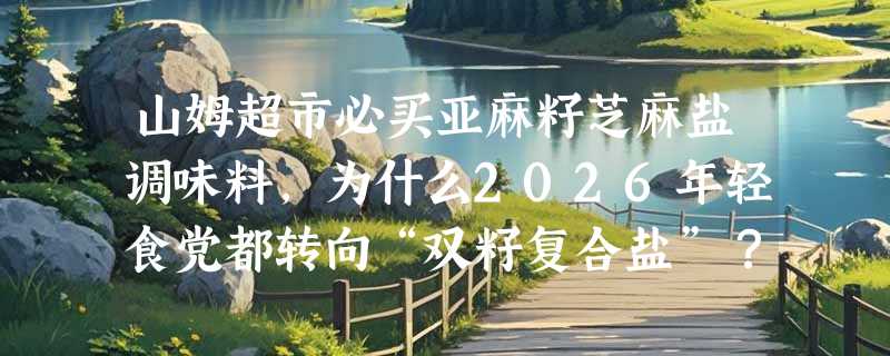 山姆超市必买亚麻籽芝麻盐调味料，为什么2026年轻食党都转向“双籽复合盐”？