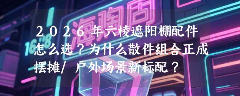 2026年六棱遮阳棚配件怎么选？为什么散件组合正成摆摊/户外场景新标配？