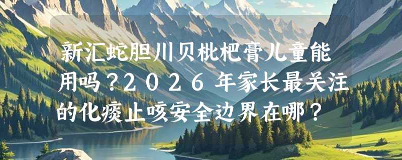 新汇蛇胆川贝枇杷膏儿童能用吗？2026年家长最关注的化痰止咳安全边界在哪？