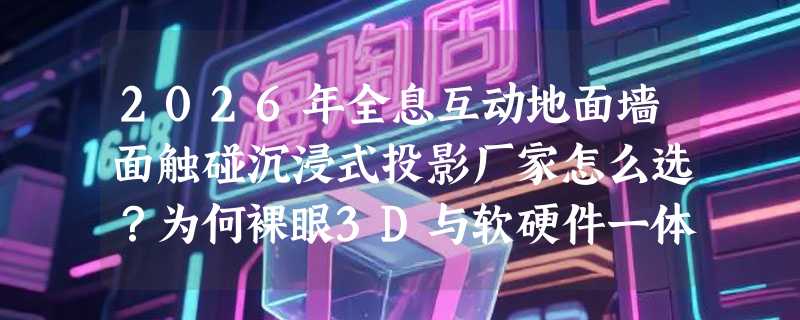 2026年全息互动地面墙面触碰沉浸式投影厂家怎么选？为何裸眼3D与软硬件一体化成新门槛？