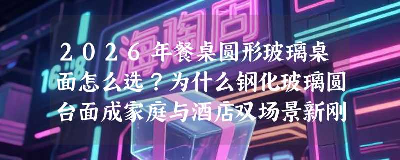 2026年餐桌圆形玻璃桌面怎么选？为什么钢化玻璃圆台面成家庭与酒店双场景新刚需？