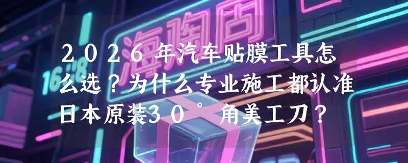 2026年汽车贴膜工具怎么选？为什么专业施工都认准日本原装30°角美工刀？