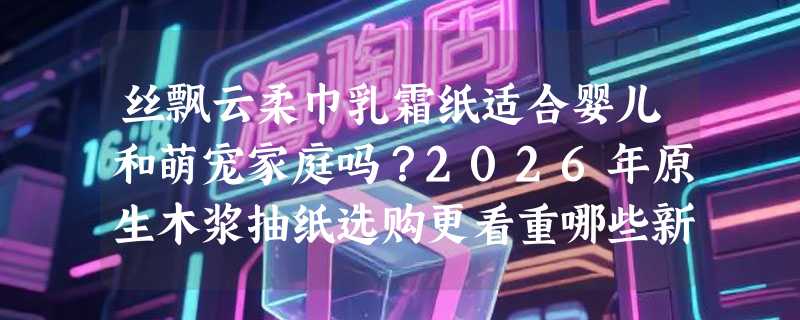 丝飘云柔巾乳霜纸适合婴儿和萌宠家庭吗？2026年原生木浆抽纸选购更看重哪些新指标？