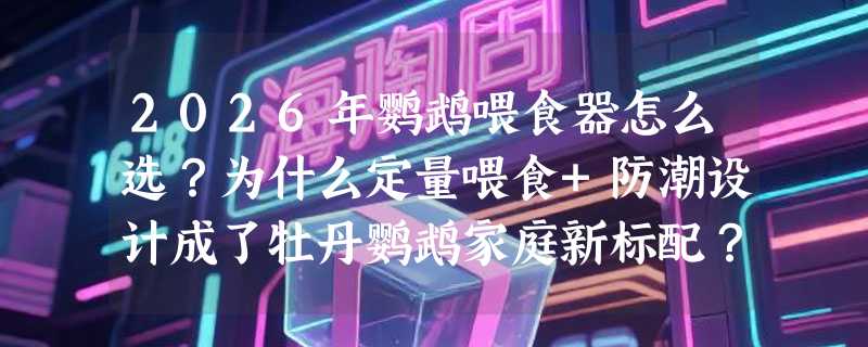 2026年鹦鹉喂食器怎么选？为什么定量喂食+防潮设计成了牡丹鹦鹉家庭新标配？