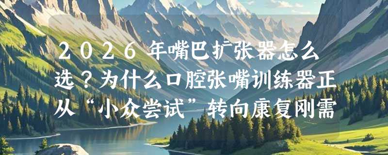2026年嘴巴扩张器怎么选？为什么口腔张嘴训练器正从“小众尝试”转向康复刚需？